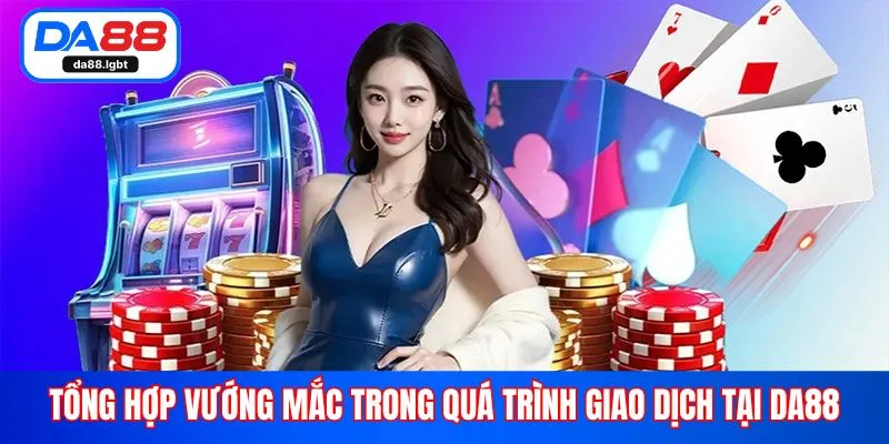 Tổng hợp vướng mắc trong quá trình giao dịch tại Da88